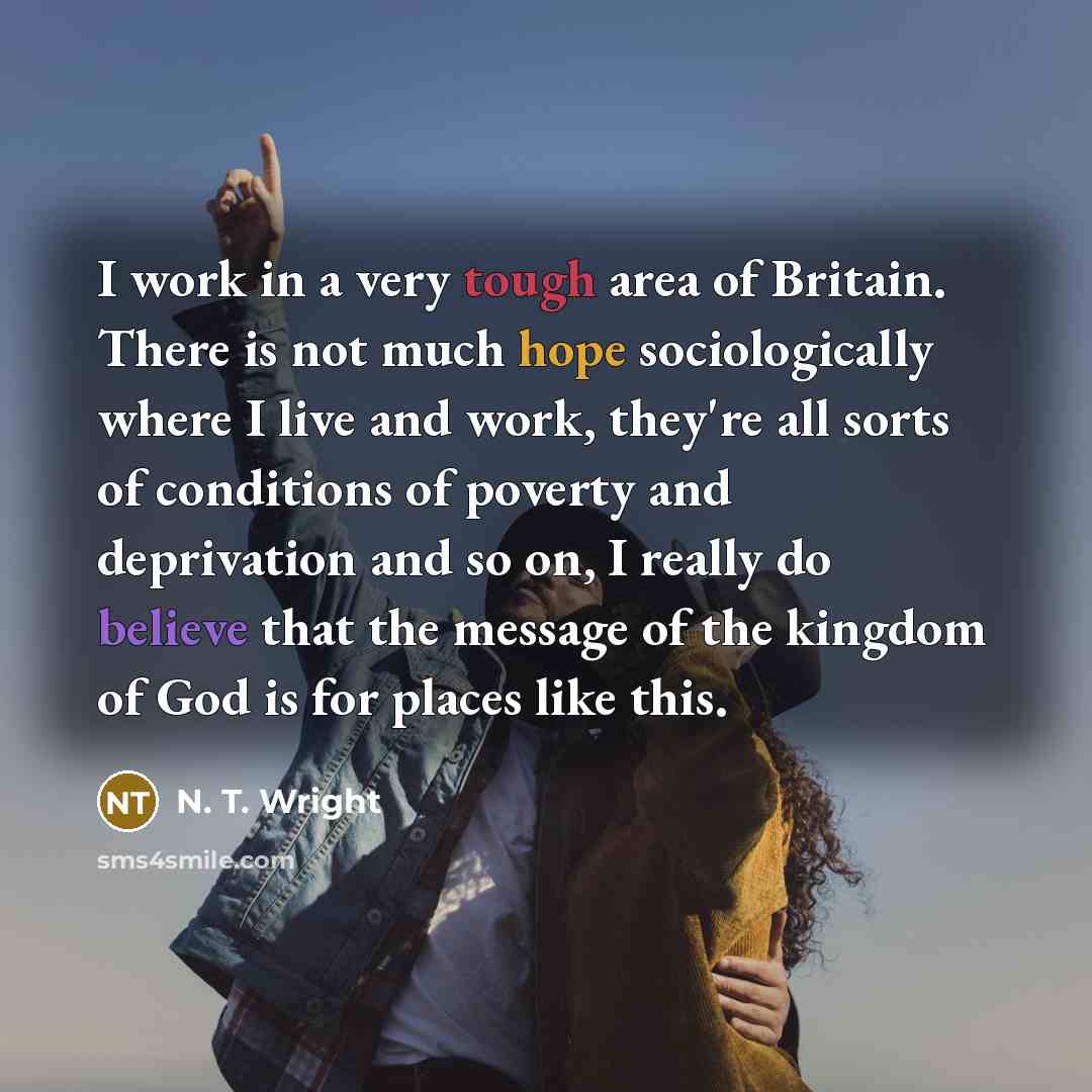 “I work in a very tough area of Britain. There is not much hope sociologically where I live and work, they're all sorts of conditions of poverty and deprivation and so on, I really do believe that the message of the kingdom of God is for places like this.” quote by N. T. Wright