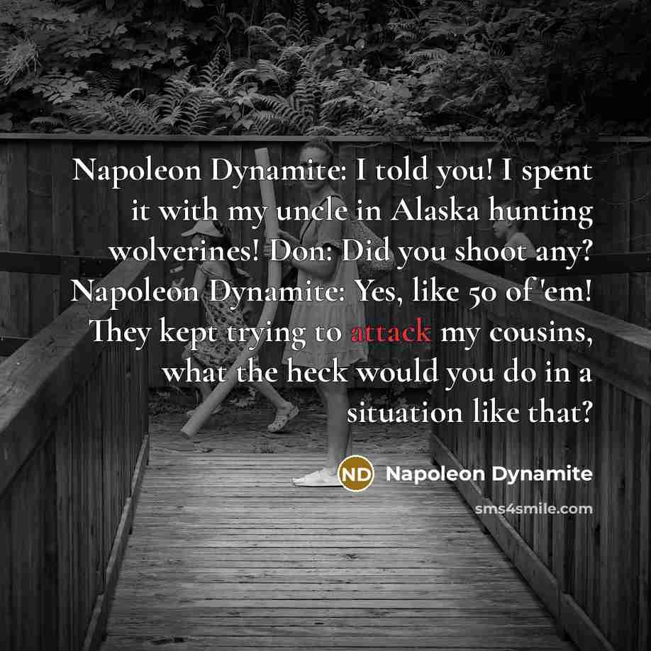 “Napoleon Dynamite: I told you! I spent it with my uncle in Alaska hunting wolverines! Don: Did you shoot any? Napoleon Dynamite: Yes, like 50 of 'em! They kept trying to attack my cousins, what the heck would you do in a situation like that?” quote by Napoleon Dynamite