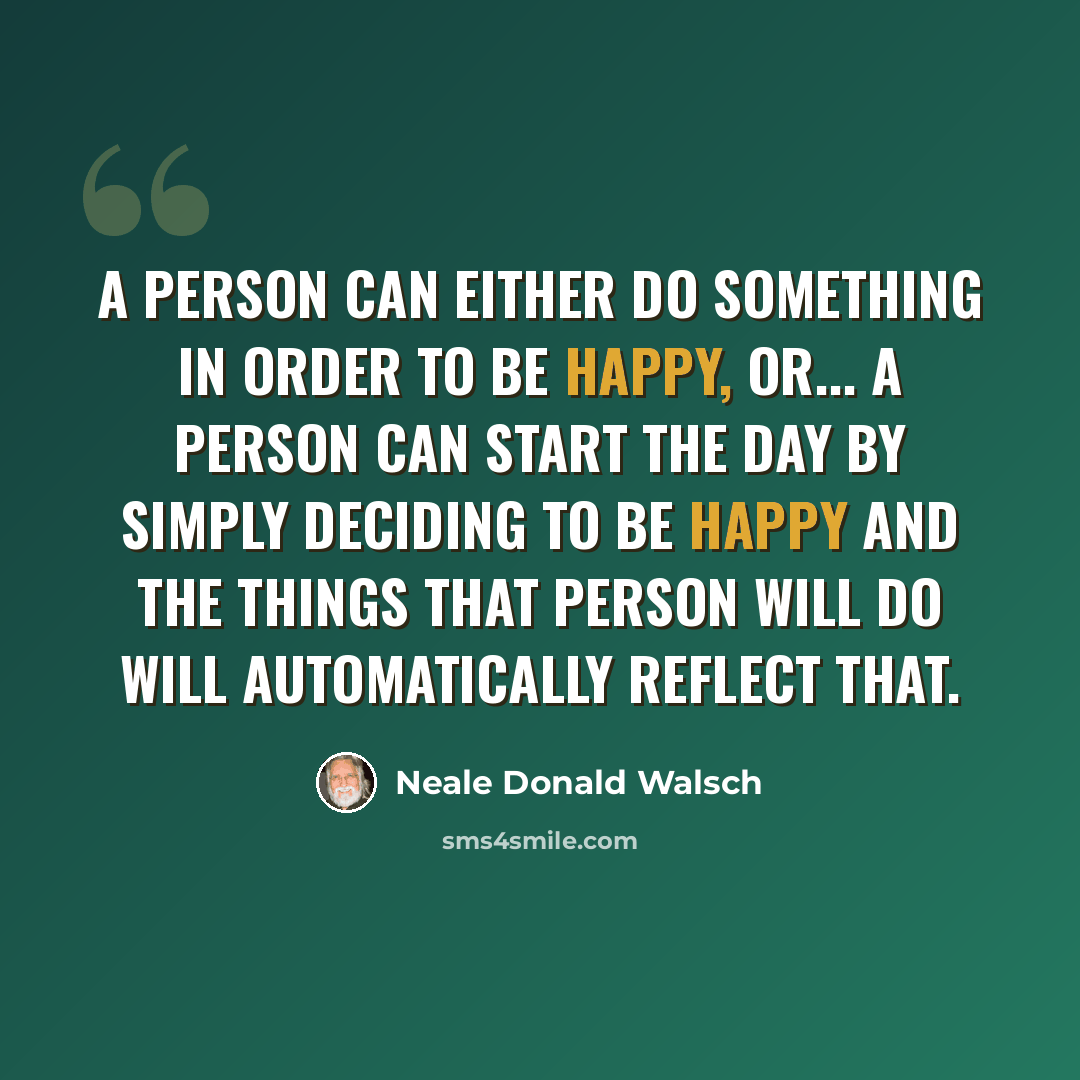 “A person can either do something in order to be happy, or... a person can start the day by simply deciding to BE happy and the things that person will do will automatically reflect that.” quote by Neale Donald Walsch