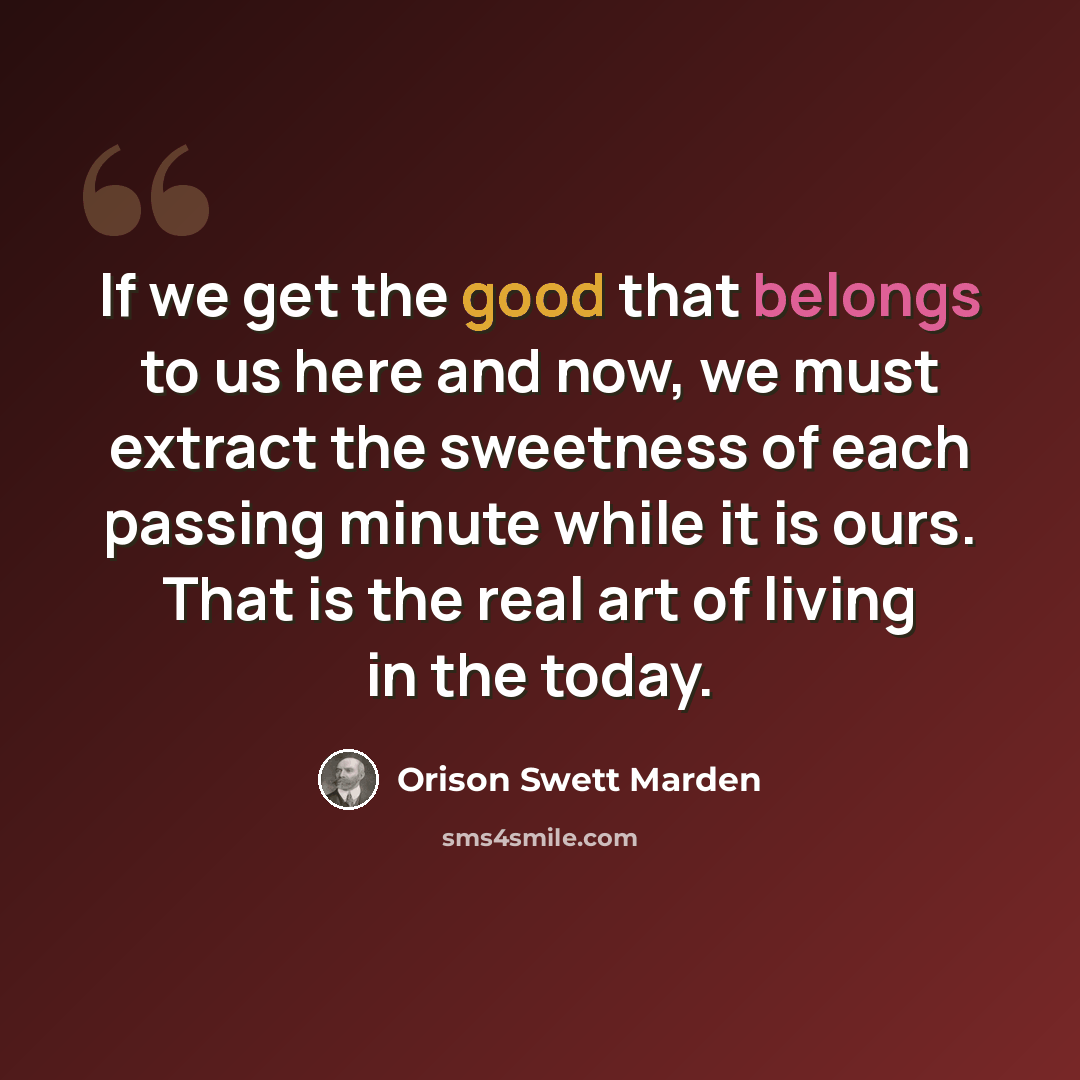 “If we get the good that belongs to us here and now, we must extract the sweetness of each passing minute while it is ours. That is the real art of living in the today.” quote by Orison Swett Marden