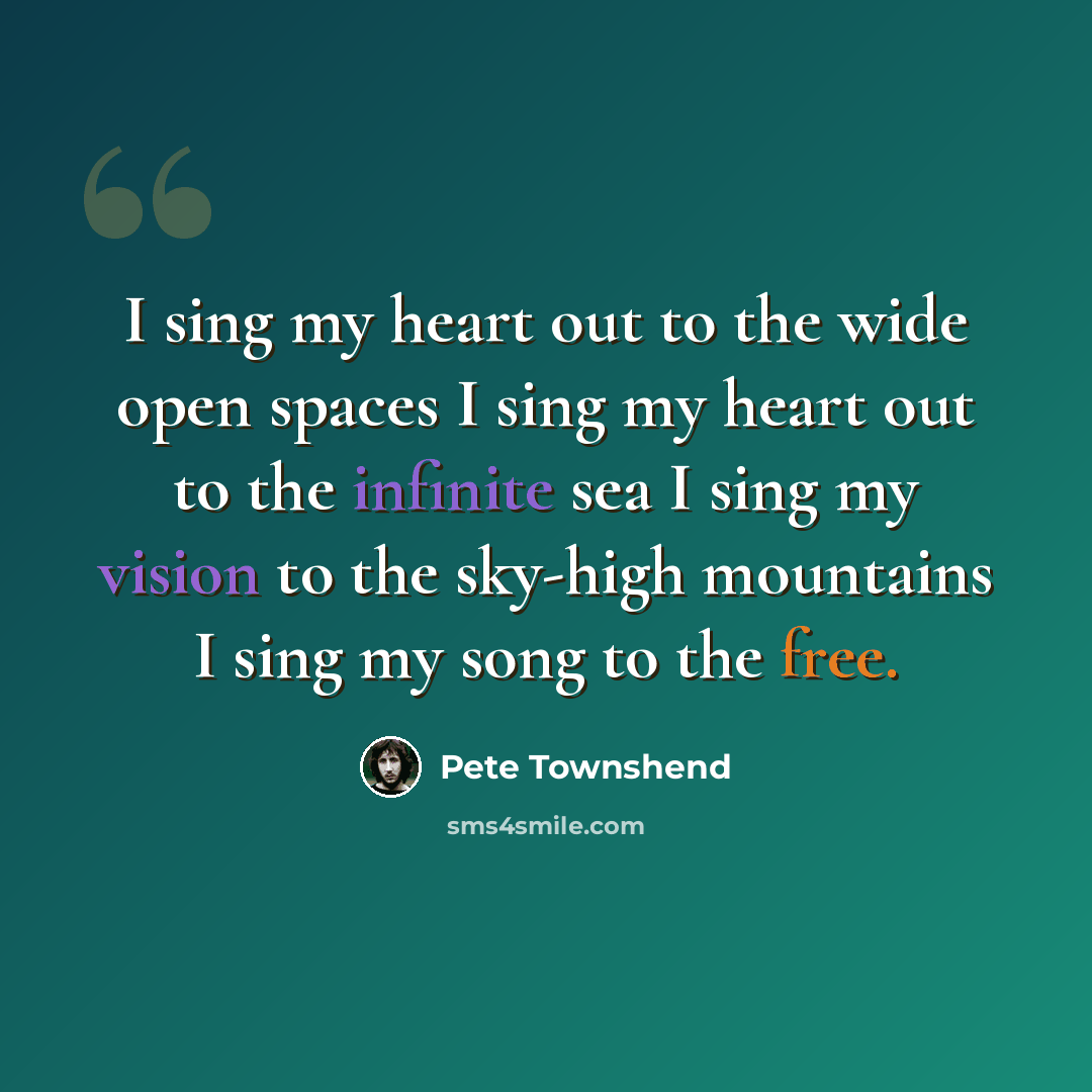 “I sing my heart out to the wide open spaces I sing my heart out to the infinite sea I sing my vision to the sky-high mountains I sing my song to the free.” quote by Pete Townshend