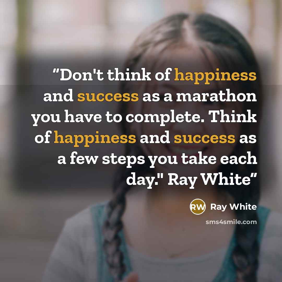 “Don't think of happiness and success as a marathon you have to complete. Think of happiness and success as a few steps you take each day." Ray White” quote by Ray White