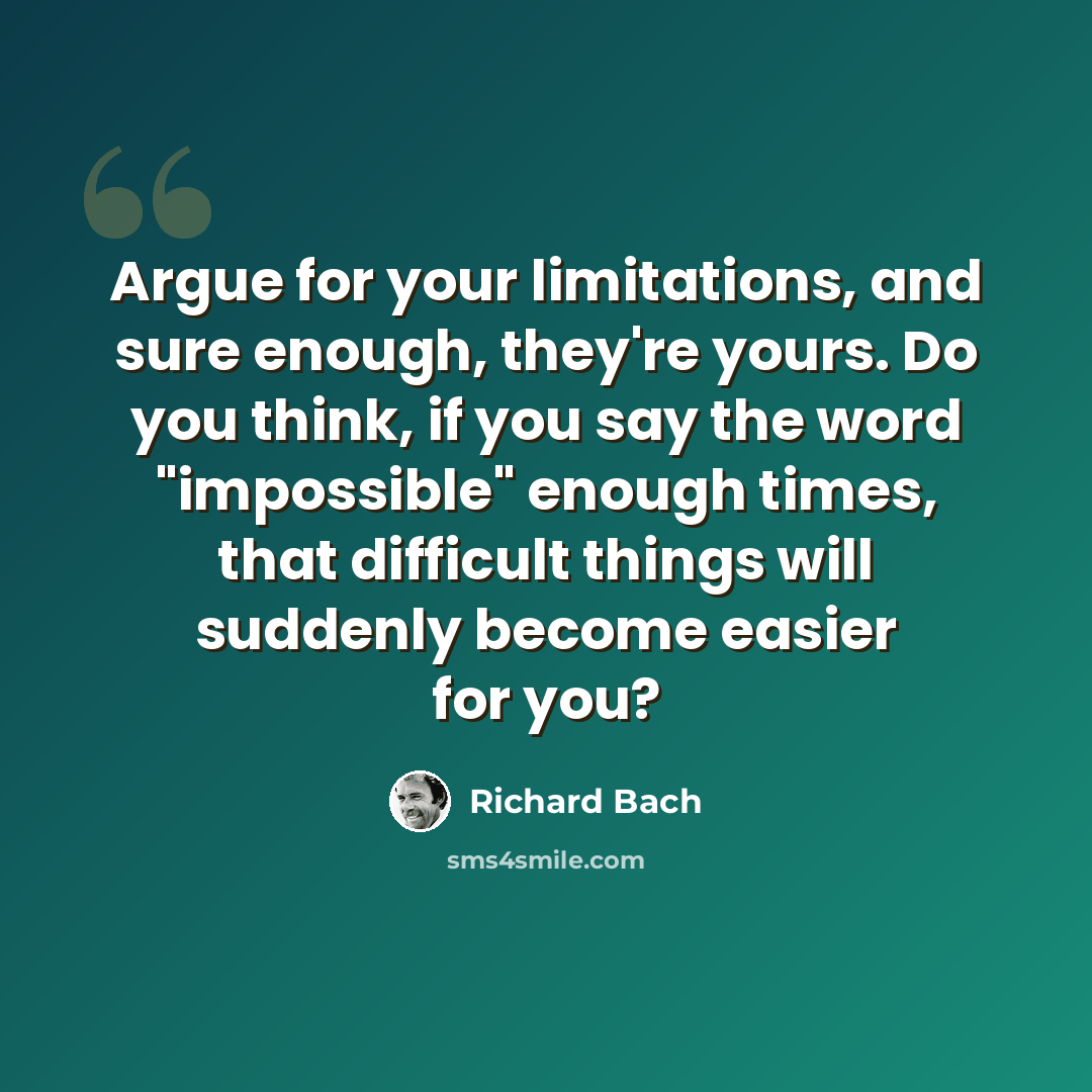 “Argue for your limitations, and sure enough, they're yours. Do you think, if you say the word "impossible" enough times, that difficult things will suddenly become easier for you?” quote by Richard Bach