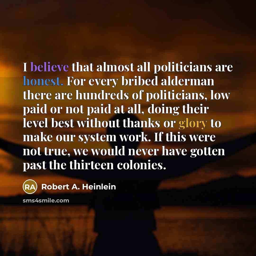 “I believe that almost all politicians are honest. For every bribed alderman there are hundreds of politicians, low paid or not paid at all, doing their level best without thanks or glory to make our system work. If this were not true, we would never have gotten past the thirteen colonies.” quote by Robert A. Heinlein