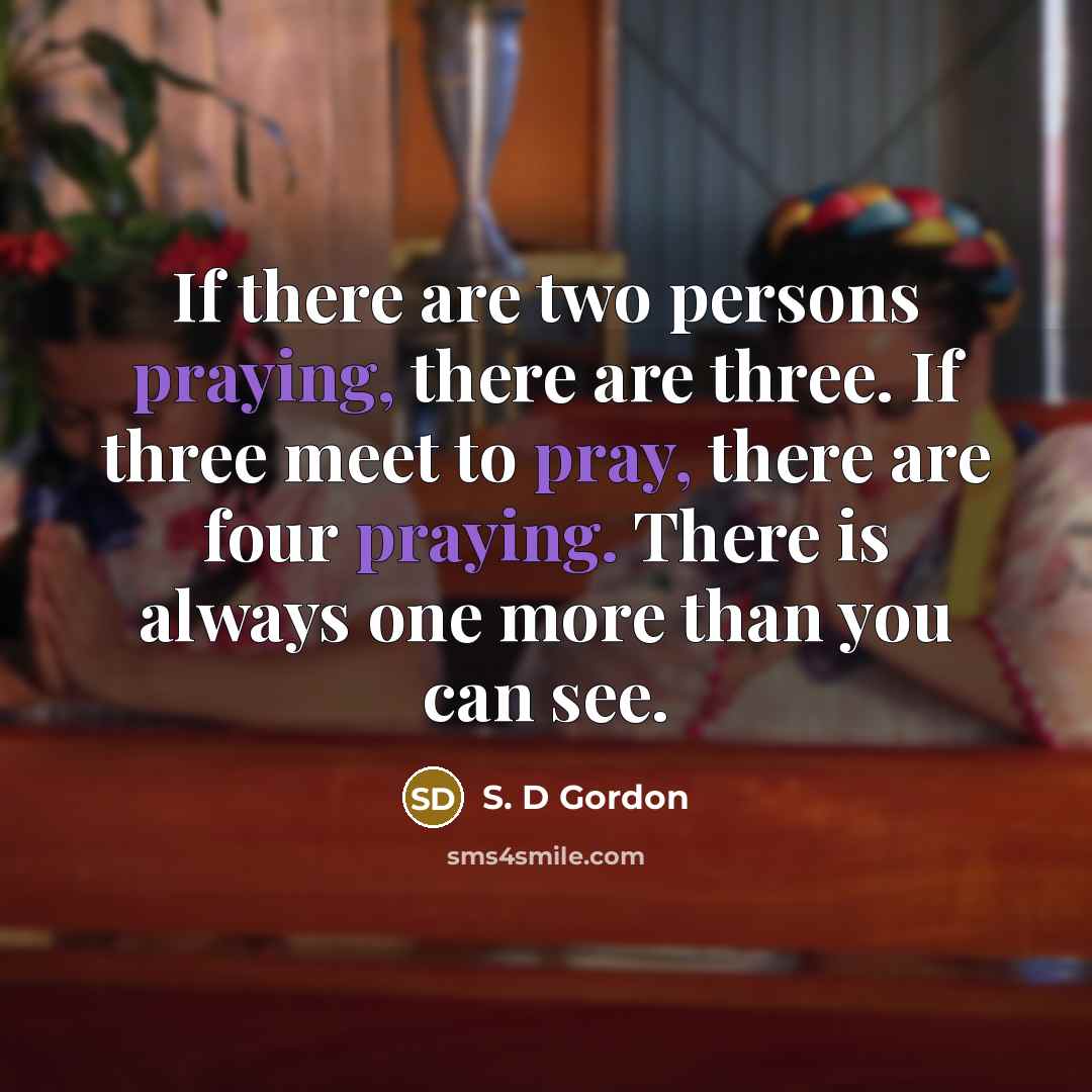 “If there are two persons praying, there are three. If three meet to pray, there are four praying. There is always one more than you can see.” quote by S. D Gordon