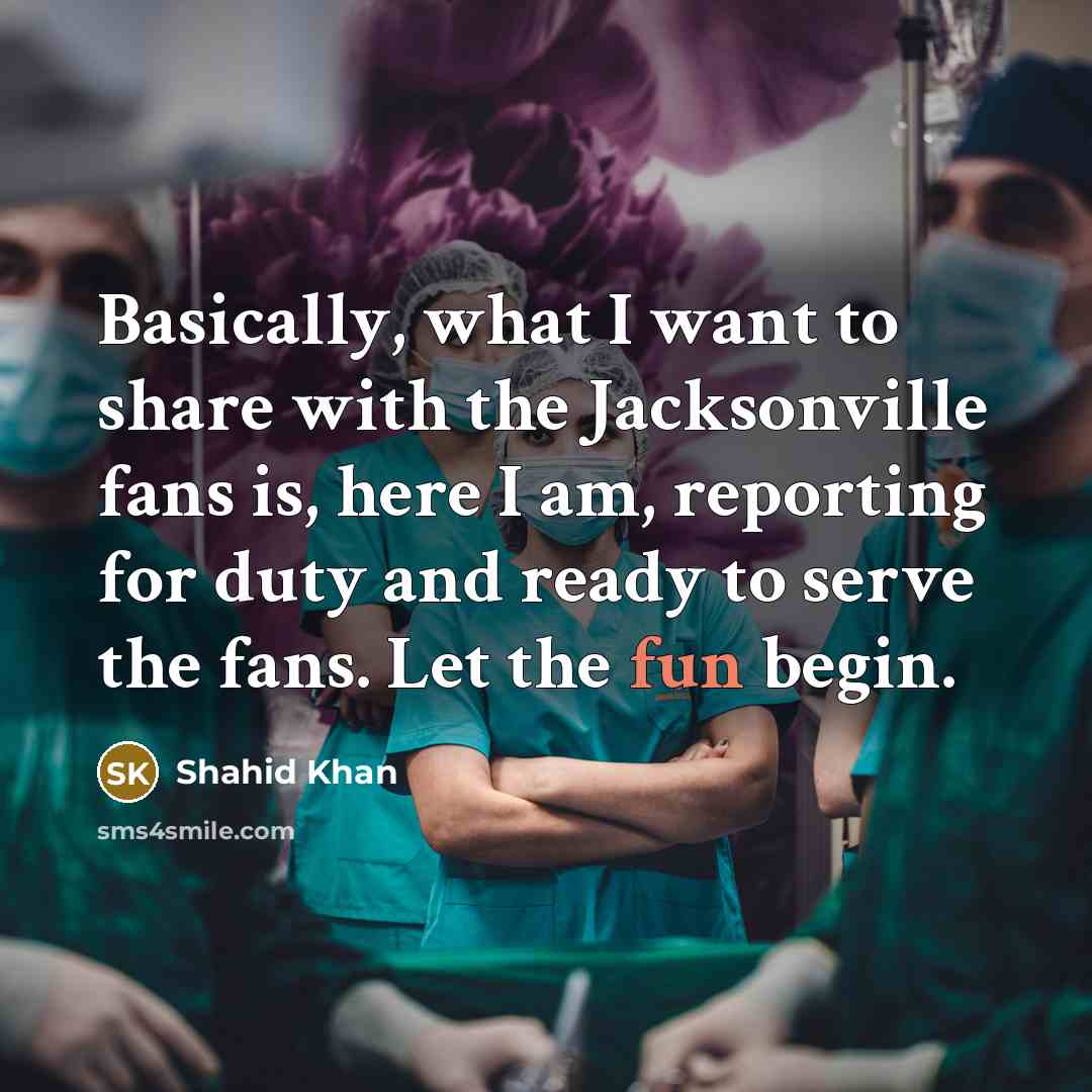 “Basically, what I want to share with the Jacksonville fans is, here I am, reporting for duty and ready to serve the fans. Let the fun begin.” quote by Shahid Khan