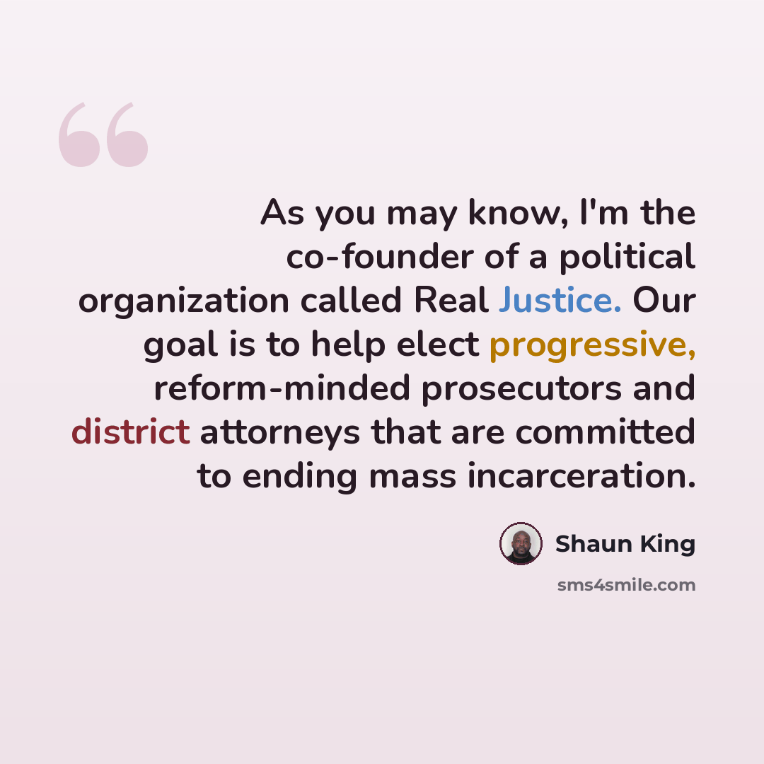“As you may know, I'm the co-founder of a political organization called Real Justice. Our goal is to help elect progressive, reform-minded prosecutors and district attorneys that are committed to ending mass incarceration.” quote by Shaun King