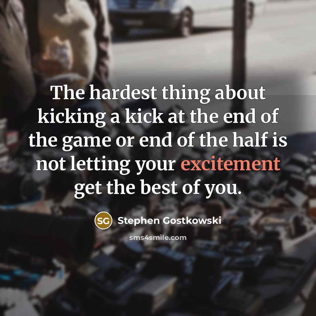 “The hardest thing about kicking a kick at the end of the game or end of the half is not letting your excitement get the best of you.” quote by Stephen Gostkowski