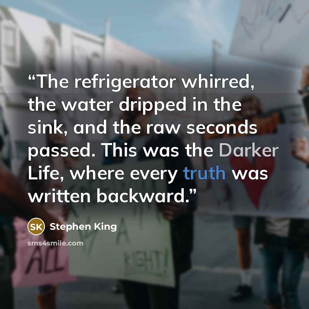 “The refrigerator whirred, the water dripped in the sink, and the raw seconds passed. This was the Darker Life, where every truth was written backward.” quote by Stephen King