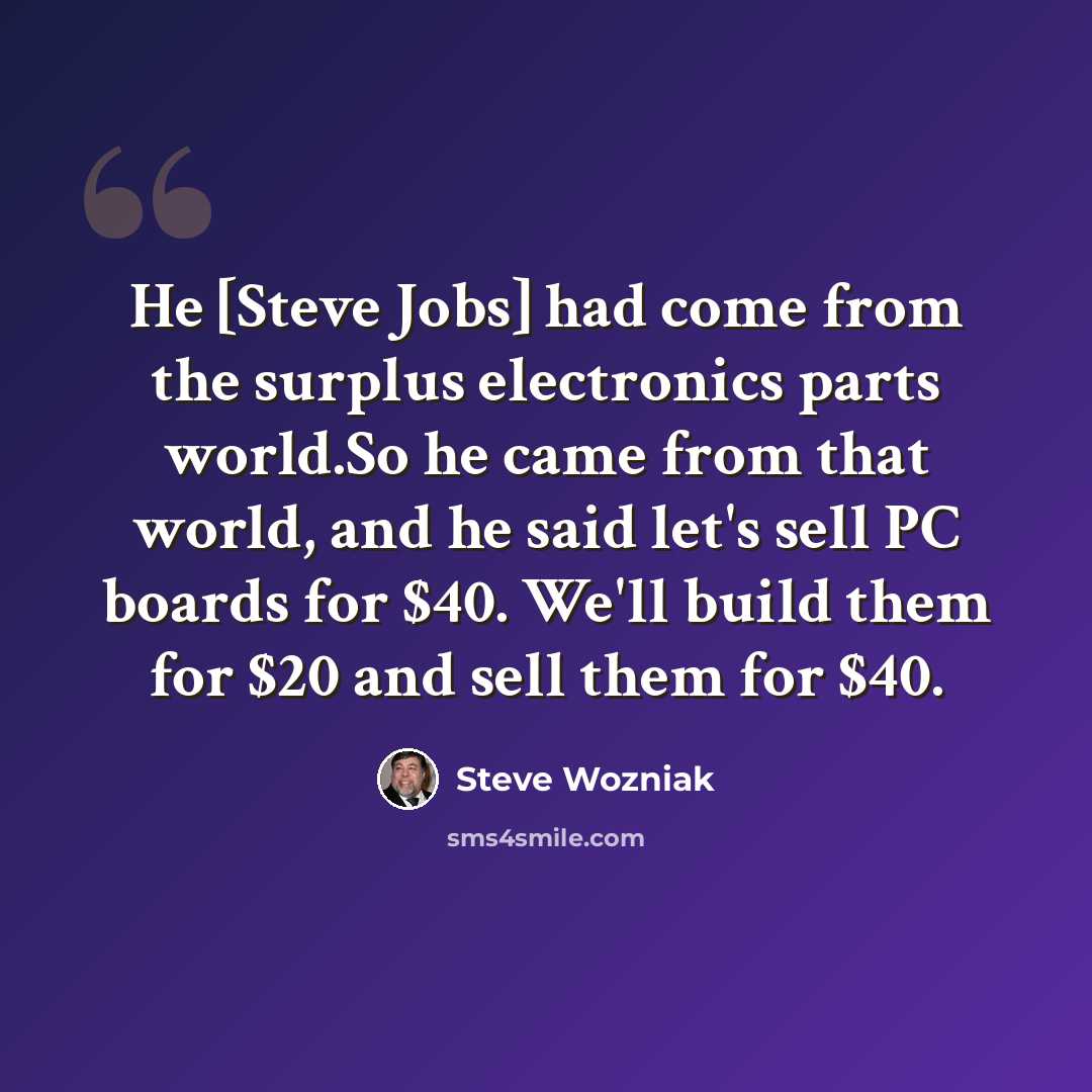 “He [Steve Jobs] had come from the surplus electronics parts world.So he came from that world, and he said let's sell PC boards for $40. We'll build them for $20 and sell them for $40.” quote by Steve Wozniak