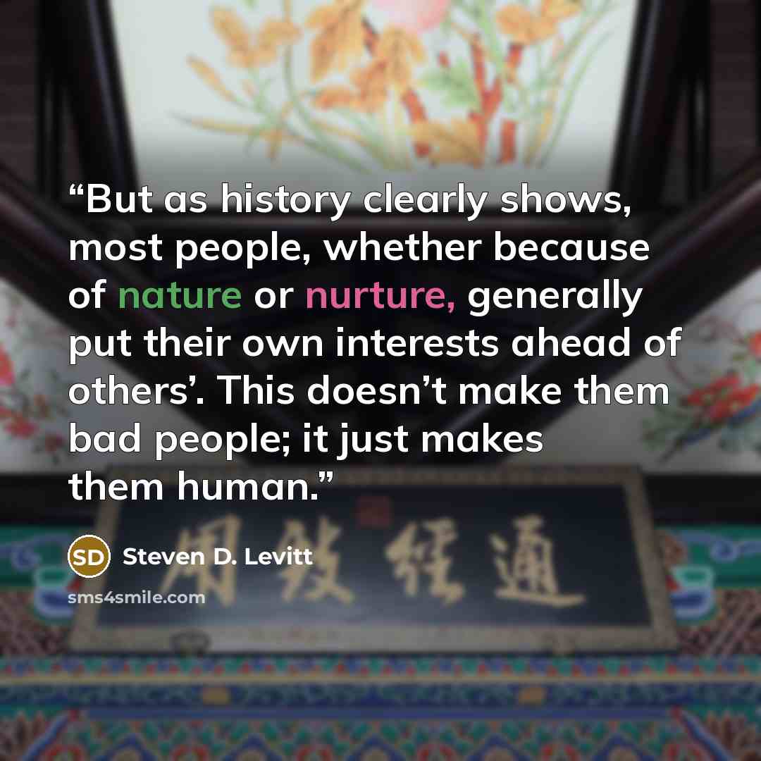 “But as history clearly shows, most people, whether because of nature or nurture, generally put their own interests ahead of others’. This doesn’t make them bad people; it just makes them human.” quote by Steven D. Levitt