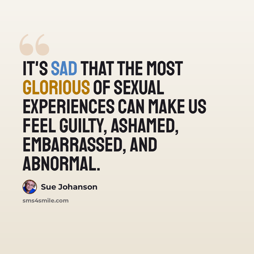 “It's sad that the most glorious of sexual experiences can make us feel guilty, ashamed, embarrassed, and abnormal.” quote by Sue Johanson