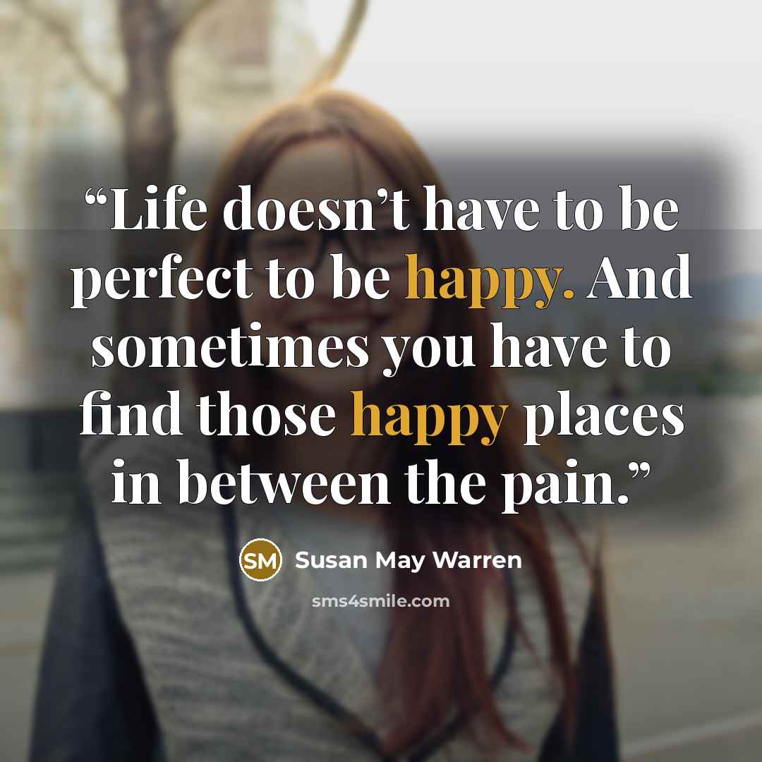 “Life doesn’t have to be perfect to be happy. And sometimes you have to find those happy places in between the pain.” quote by Susan May Warren