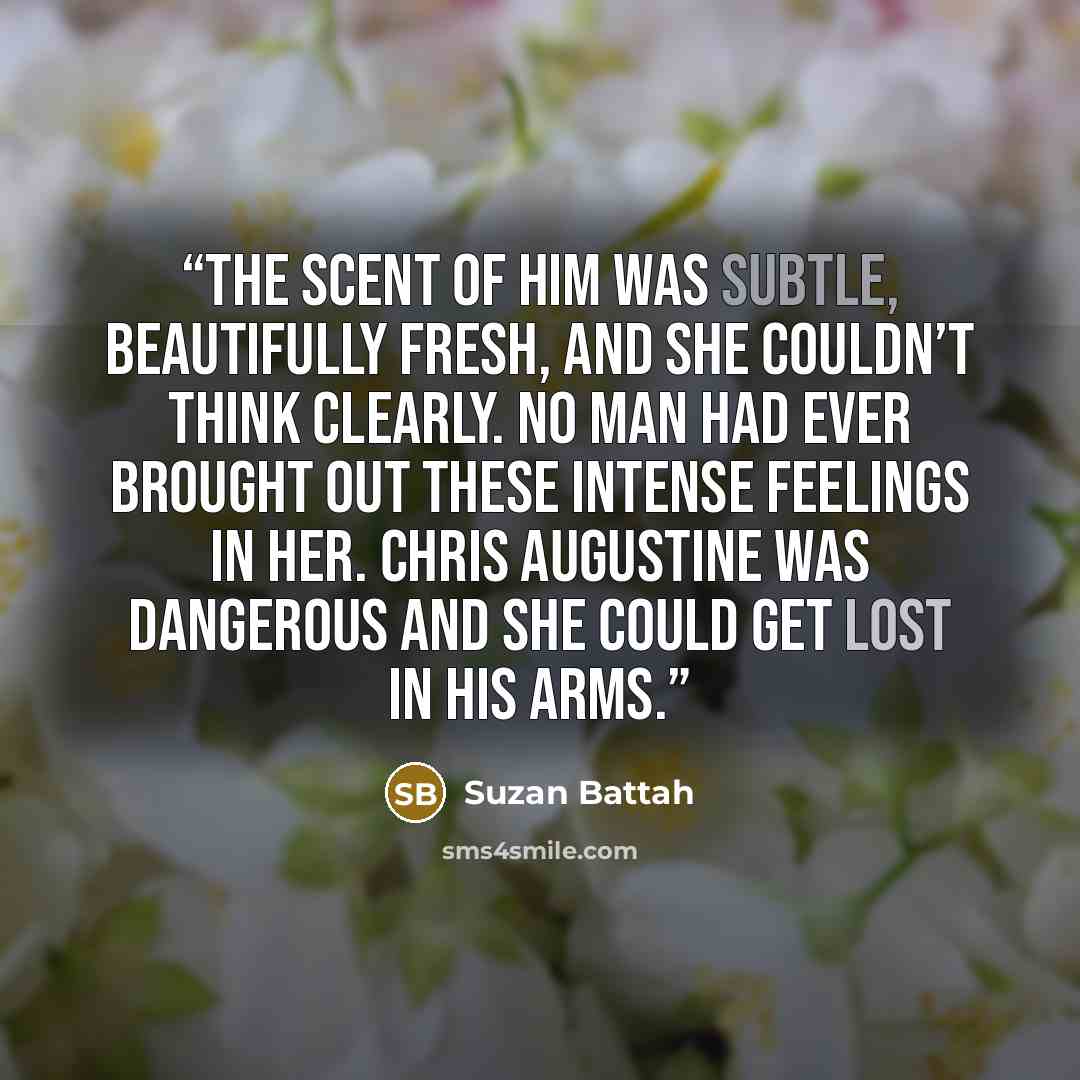 “The scent of him was subtle, beautifully fresh, and she couldn’t think clearly. No man had ever brought out these intense feelings in her. Chris Augustine was dangerous and she could get lost in his arms.” quote by Suzan Battah