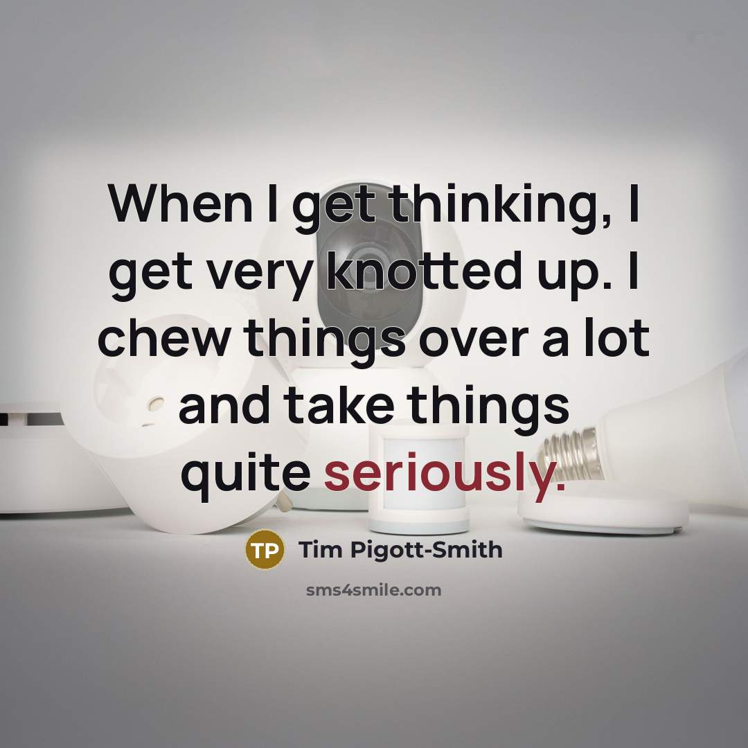 “When I get thinking, I get very knotted up. I chew things over a lot and take things quite seriously.” quote by Tim Pigott-Smith