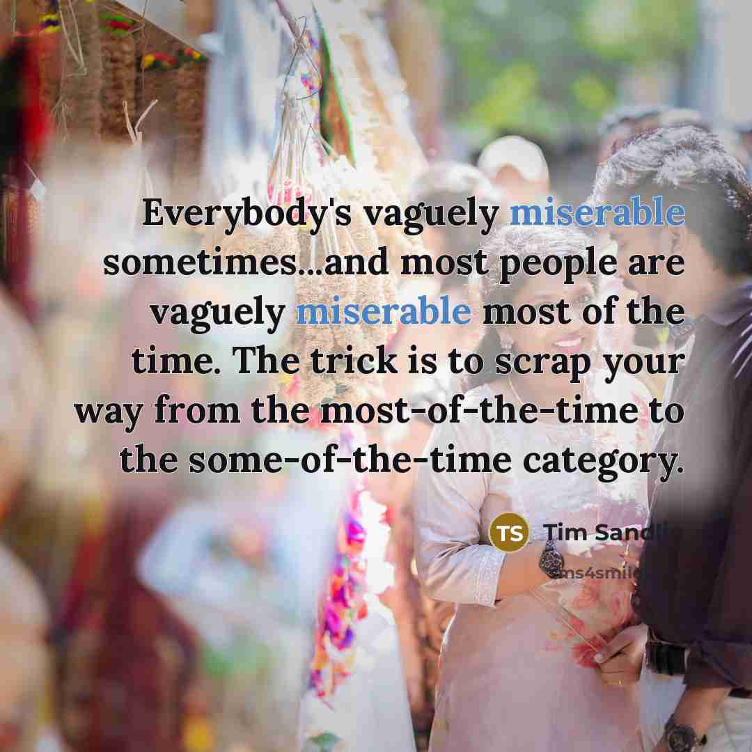 “Everybody's vaguely miserable sometimes...and most people are vaguely miserable most of the time. The trick is to scrap your way from the most-of-the-time to the some-of-the-time category.” quote by Tim Sandlin