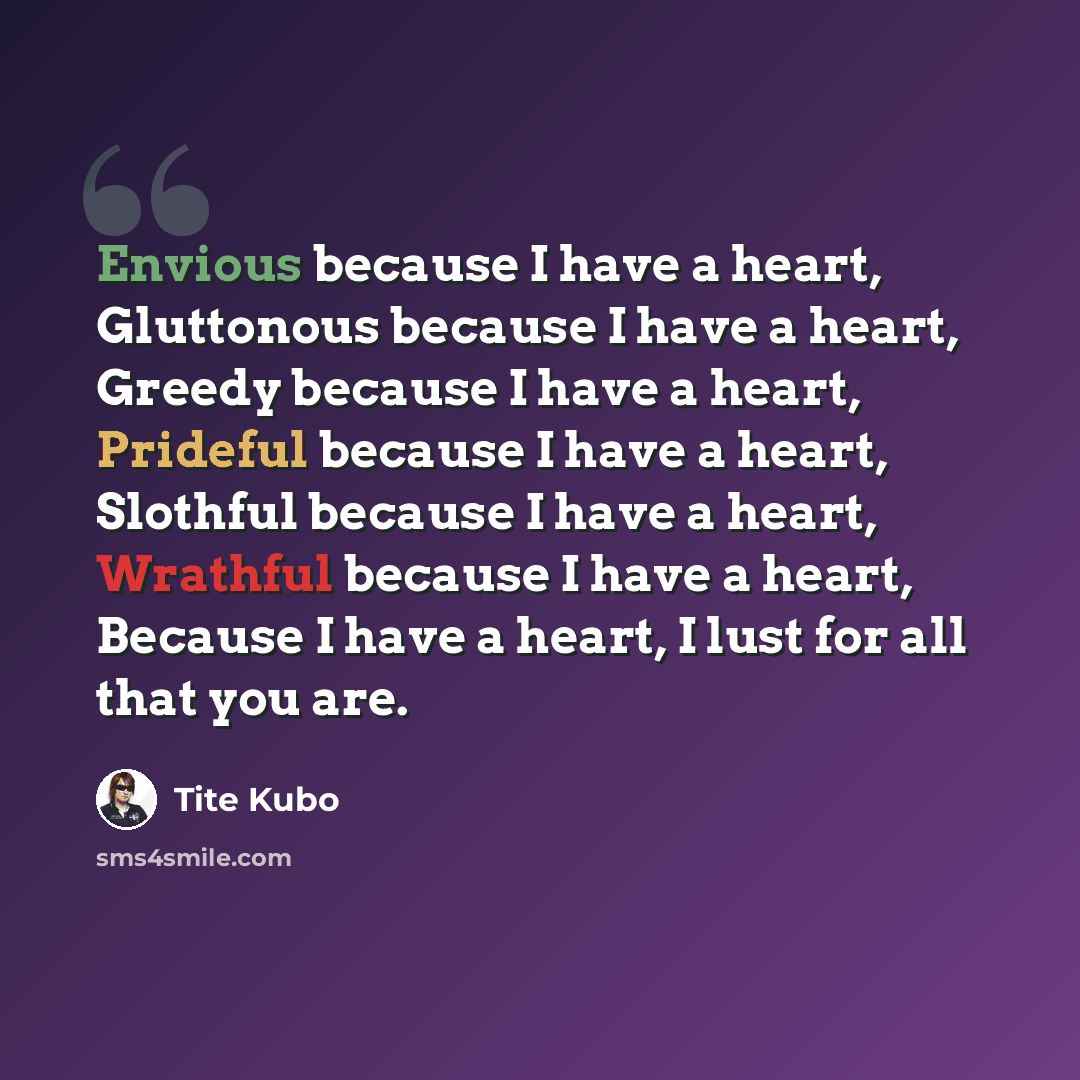 “Envious because I have a heart, Gluttonous because I have a heart, Greedy because I have a heart, Prideful because I have a heart, Slothful because I have a heart, Wrathful because I have a heart, Because I have a heart, I lust for all that you are.” quote by Tite Kubo