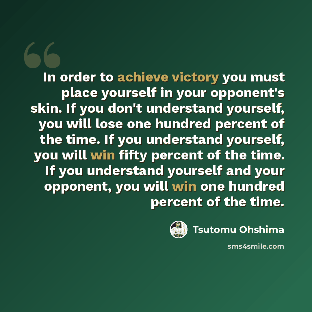 “In order to achieve victory you must place yourself in your opponent's skin. If you don't understand yourself, you will lose one hundred percent of the time. If you understand yourself, you will win fifty percent of the time. If you understand yourself and your opponent, you will win one hundred…” quote by Tsutomu Ohshima