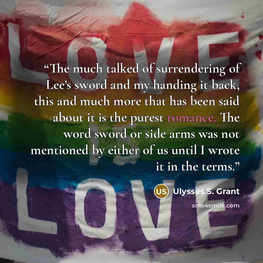 “The much talked of surrendering of Lee’s sword and my handing it back, this and much more that has been said about it is the purest romance. The word sword or side arms was not mentioned by either of us until I wrote it in the terms.” quote by Ulysses S. Grant