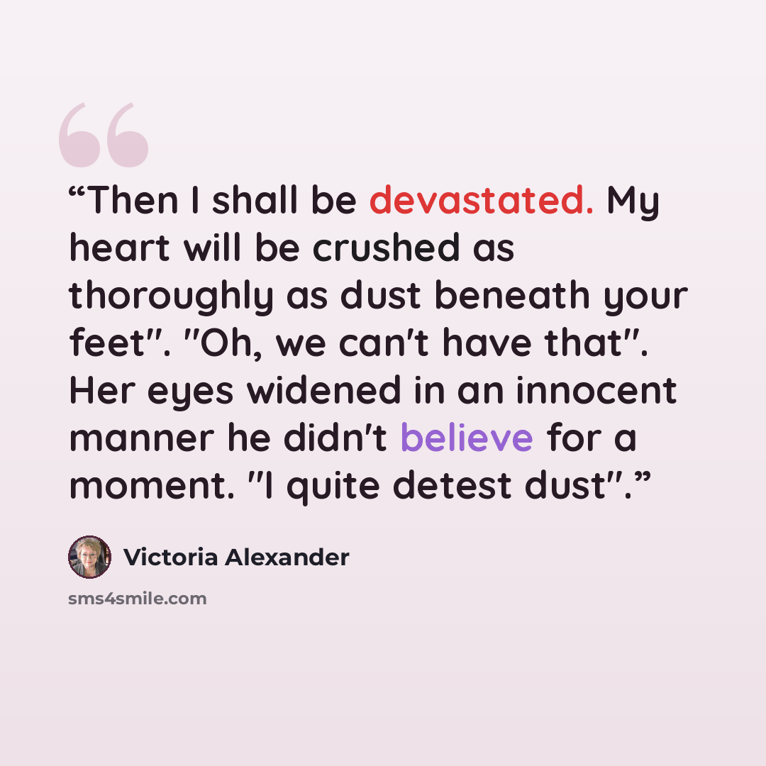 “Then I shall be devastated. My heart will be crushed as thoroughly as dust beneath your feet". "Oh, we can't have that". Her eyes widened in an innocent manner he didn't believe for a moment. "I quite detest dust".” quote by Victoria Alexander