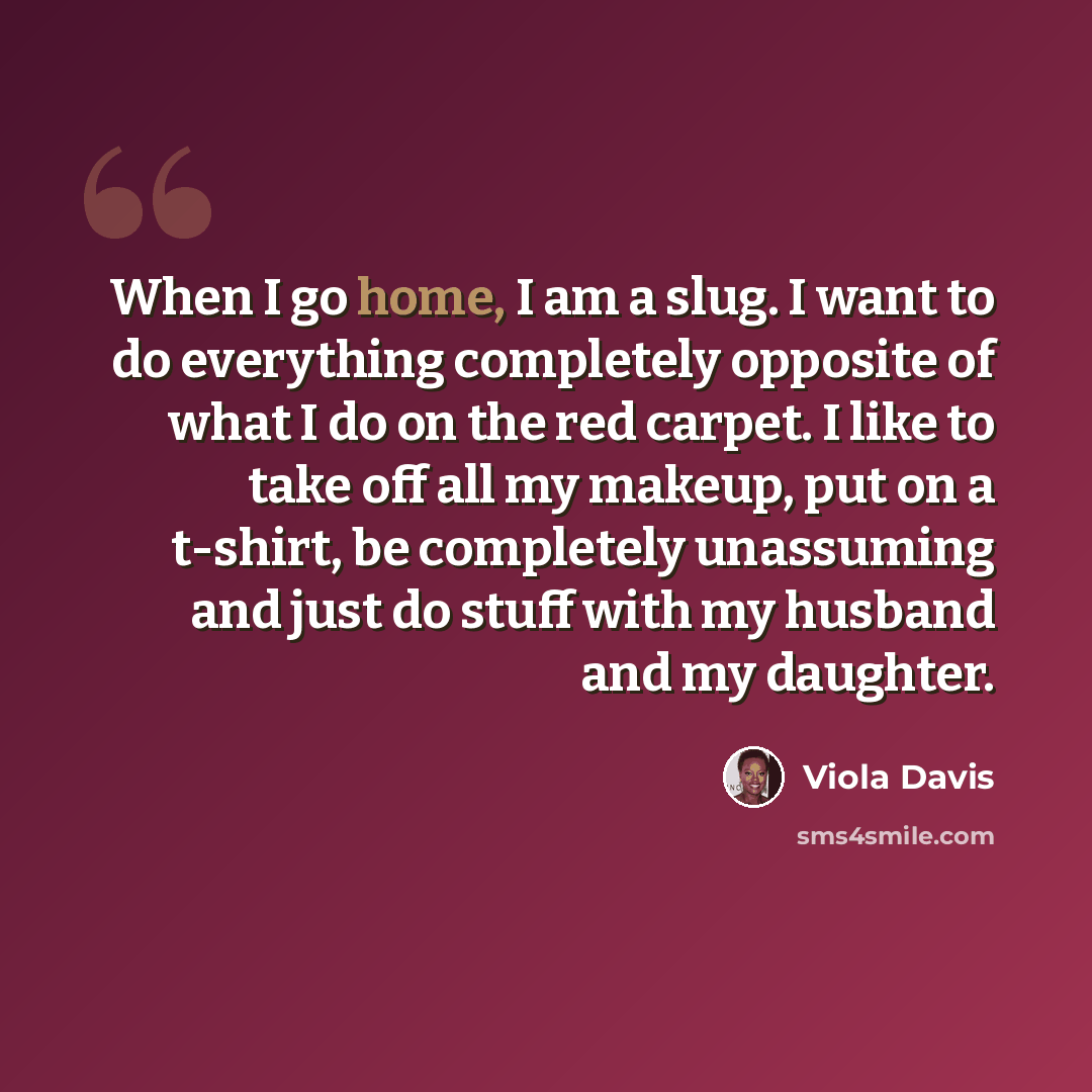 “When I go home, I am a slug. I want to do everything completely opposite of what I do on the red carpet. I like to take off all my makeup, put on a t-shirt, be completely unassuming and just do stuff with my husband and my daughter.” quote by Viola Davis