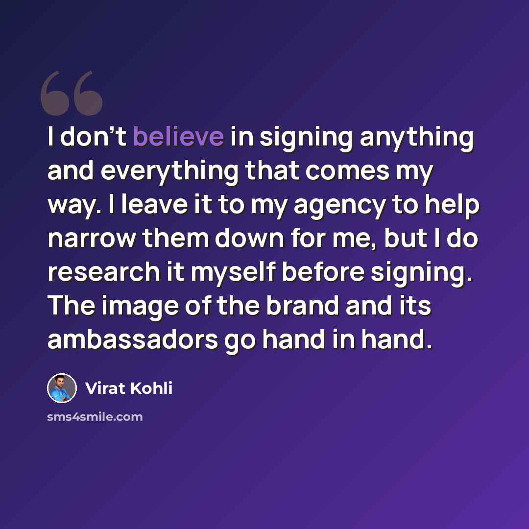 “I don't believe in signing anything and everything that comes my way. I leave it to my agency to help narrow them down for me, but I do research it myself before signing. The image of the brand and its ambassadors go hand in hand.” quote by Virat Kohli
