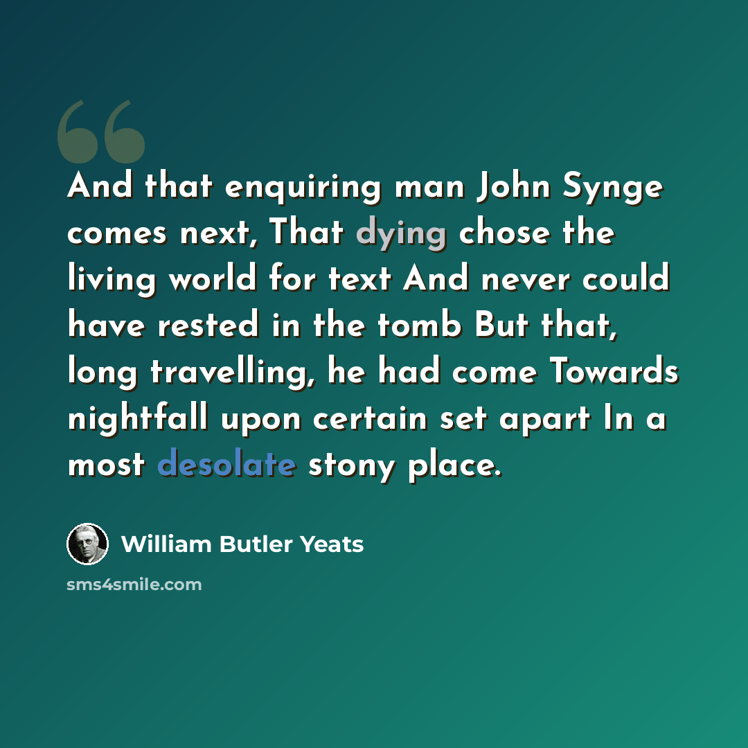 “And that enquiring man John Synge comes next, That dying chose the living world for text And never could have rested in the tomb But that, long travelling, he had come Towards nightfall upon certain set apart In a most desolate stony place.” quote by William Butler Yeats