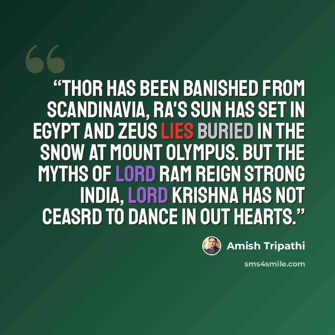 “Thor has been banished from Scandinavia, Ra's sun has set in Egypt and Zeus lies buried in the snow at Mount Olympus. But the myths of lord Ram reign strong India, Lord Krishna has not ceasrd to dance in out hearts.” quote by Amish Tripathi