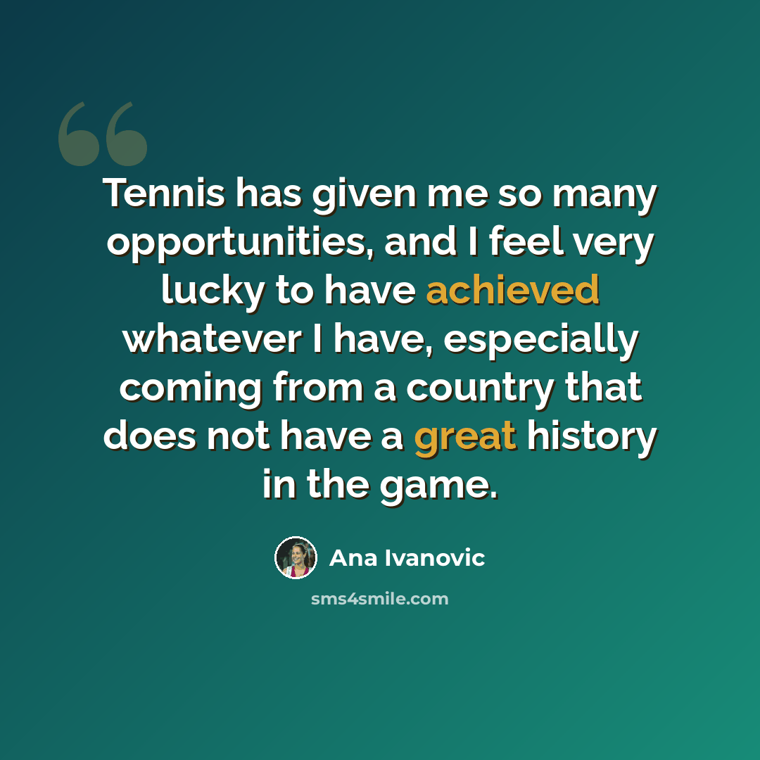 “Tennis has given me so many opportunities, and I feel very lucky to have achieved whatever I have, especially coming from a country that does not have a great history in the game.” quote by Ana Ivanovic