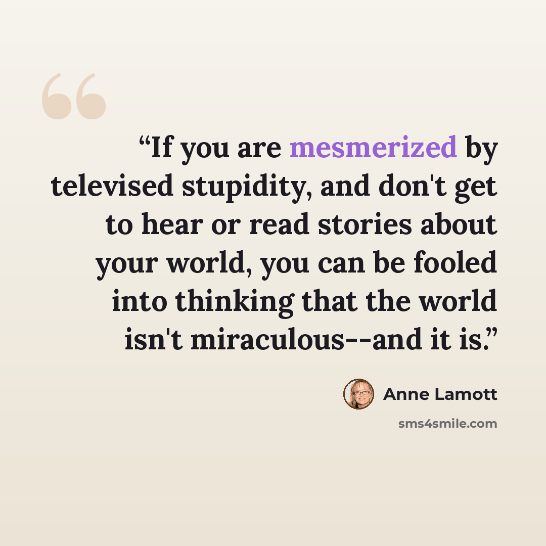 “If you are mesmerized by televised stupidity, and don't get to hear or read stories about your world, you can be fooled into thinking that the world isn't miraculous--and it is.” quote by Anne Lamott