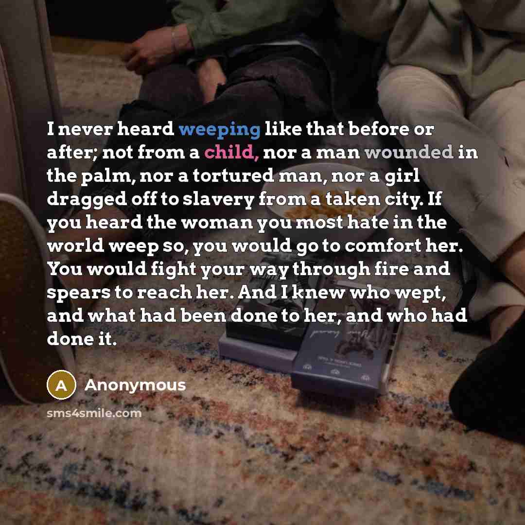 “I never heard weeping like that before or after; not from a child, nor a man wounded in the palm, nor a tortured man, nor a girl dragged off to slavery from a taken city. If you heard the woman you most hate in the world weep so, you would go to comfort her. You would fight your way through fire…” quote by Anonymous