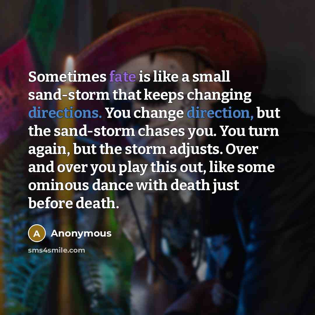 “Sometimes fate is like a small sand-storm that keeps changing directions. You change direction, but the sand-storm chases you. You turn again, but the storm adjusts. Over and over you play this out, like some ominous dance with death just before death.” quote by Anonymous