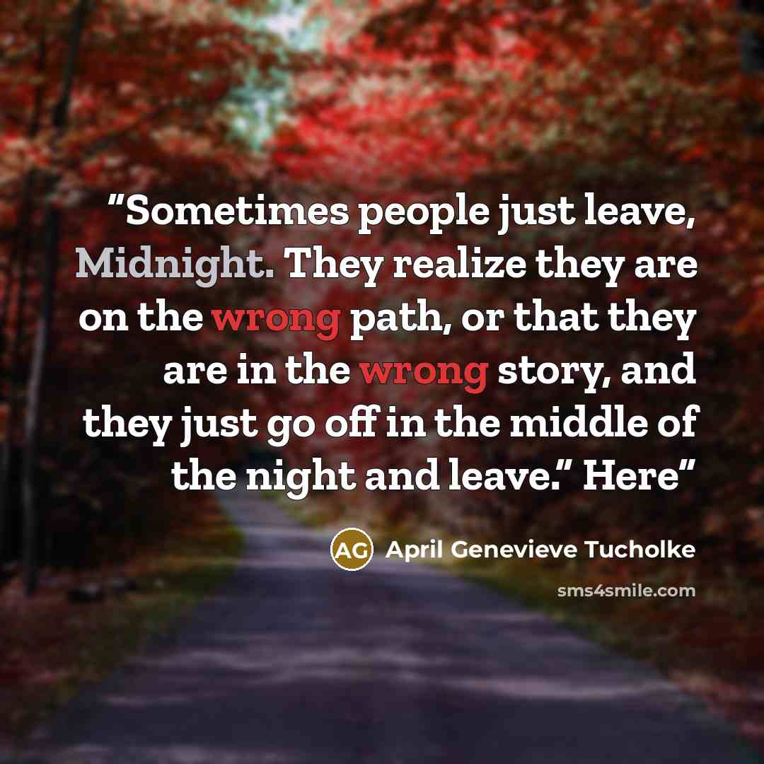 “Sometimes people just leave, Midnight. They realize they are on the wrong path, or that they are in the wrong story, and they just go off in the middle of the night and leave.” Here” quote by April Genevieve Tucholke