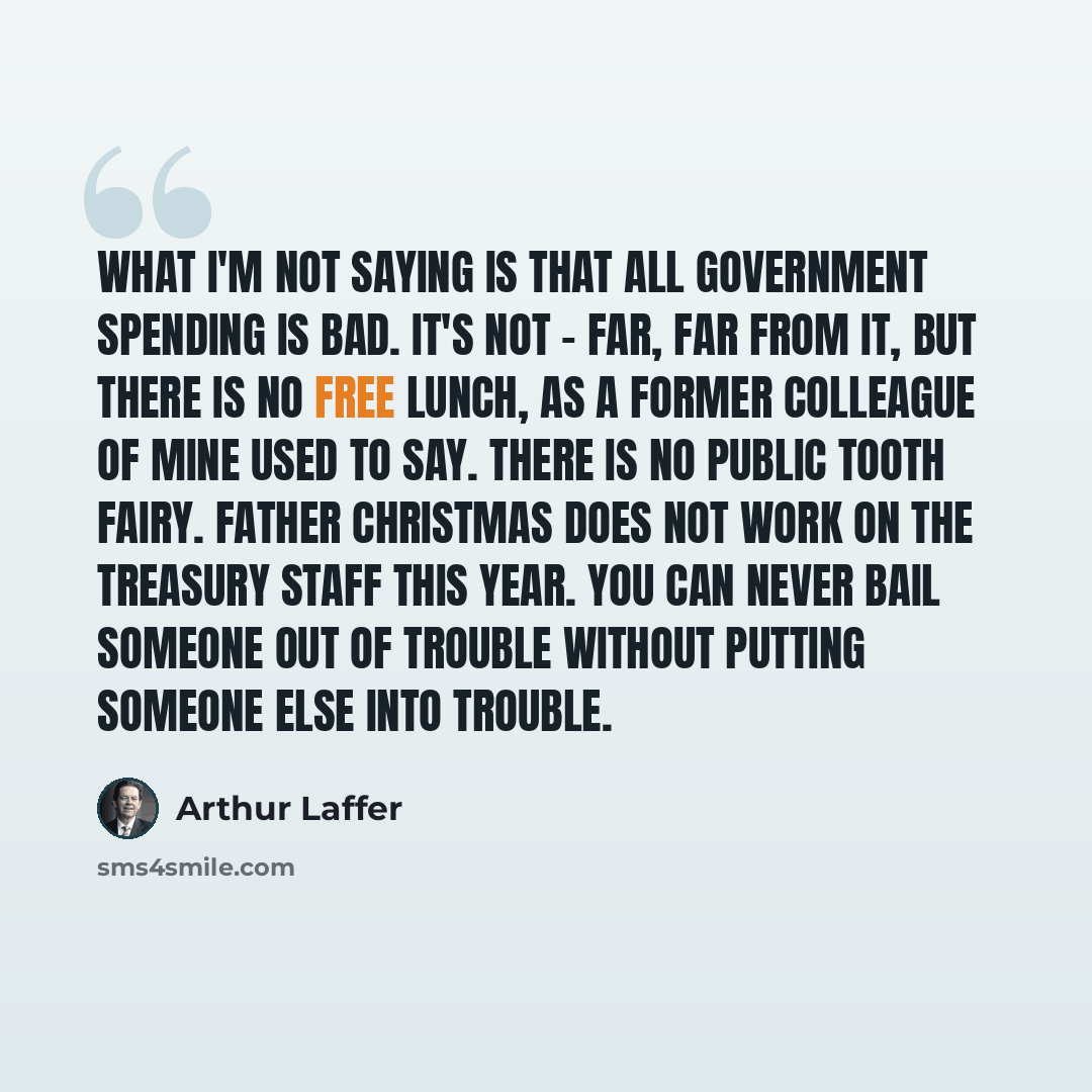 “What I'm not saying is that all government spending is bad. It's not - far, far from it, but there is no free lunch, as a former colleague of mine used to say. There is no public tooth fairy. Father Christmas does not work on the Treasury staff this year. You can never bail someone out of trouble…” quote by Arthur Laffer