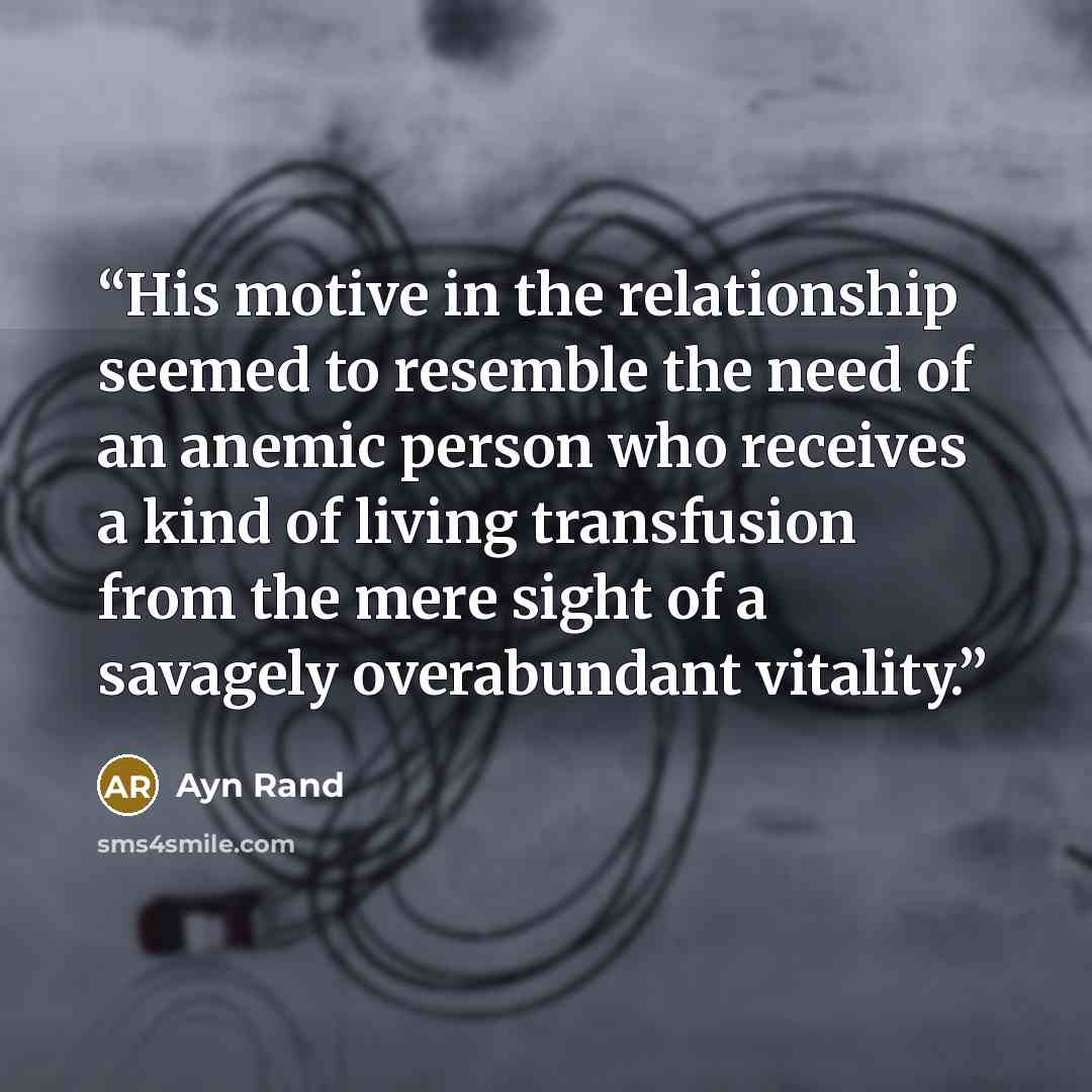 “His motive in the relationship seemed to resemble the need of an anemic person who receives a kind of living transfusion from the mere sight of a savagely overabundant vitality.” quote by Ayn Rand