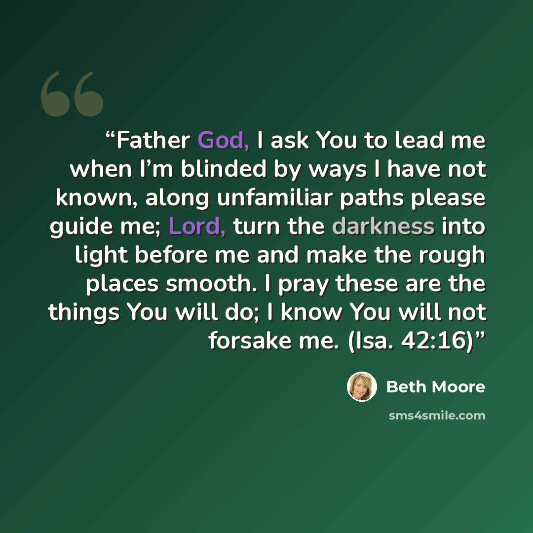 “Father God, I ask You to lead me when I’m blinded by ways I have not known, along unfamiliar paths please guide me; Lord, turn the darkness into light before me and make the rough places smooth. I pray these are the things You will do; I know You will not forsake me. (Isa. 42:16)” quote by Beth Moore