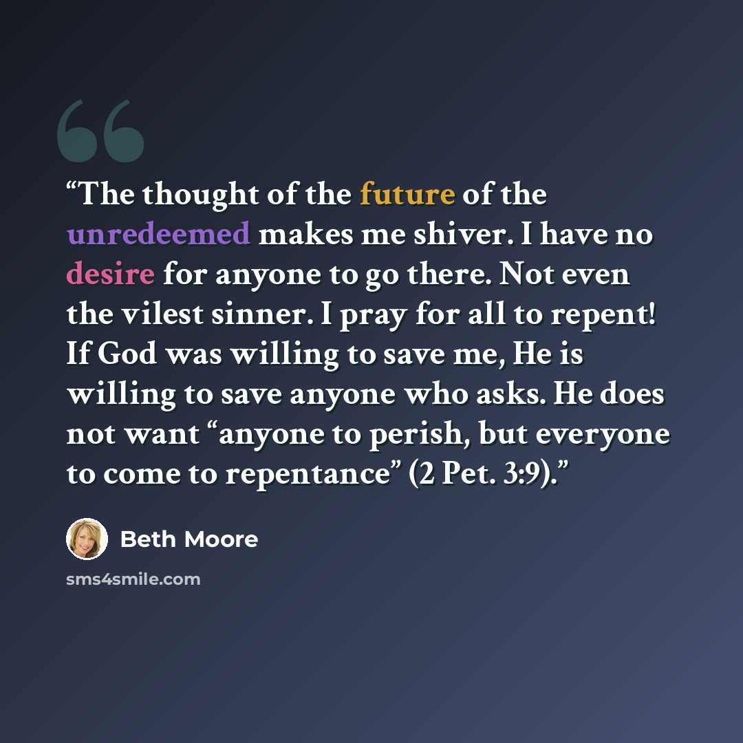 “The thought of the future of the unredeemed makes me shiver. I have no desire for anyone to go there. Not even the vilest sinner. I pray for all to repent! If God was willing to save me, He is willing to save anyone who asks. He does not want “anyone to perish, but everyone to come to repentance”…” quote by Beth Moore