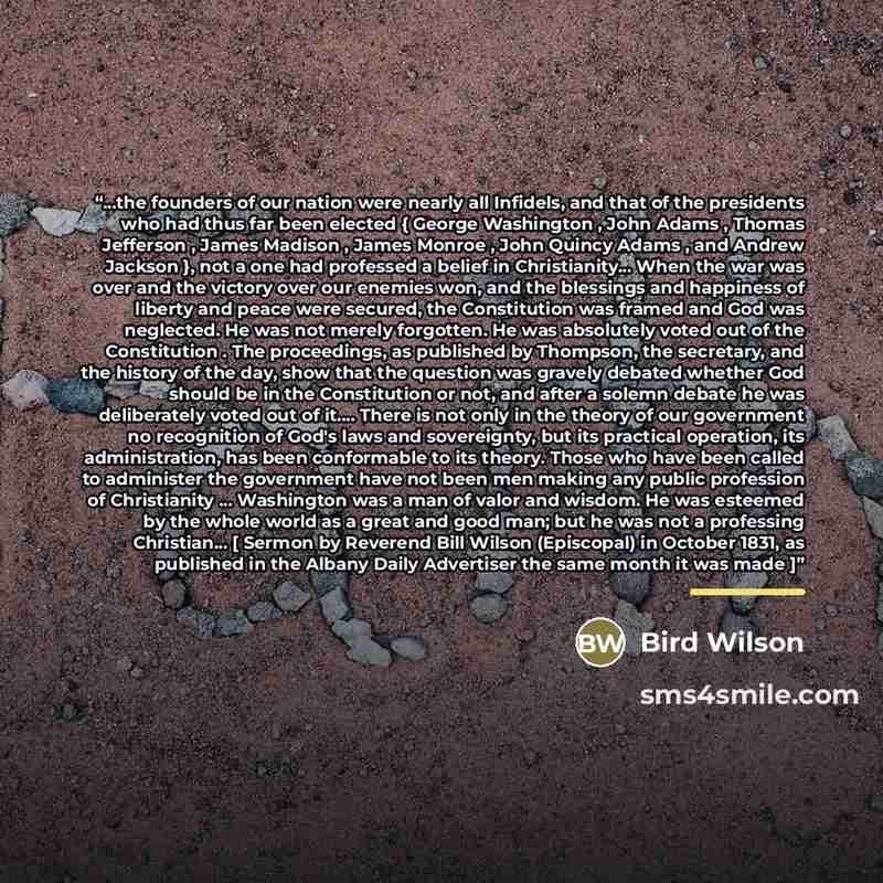 “...the founders of our nation were nearly all Infidels, and that of the presidents who had thus far been elected { George Washington , John Adams , Thomas Jefferson , James Madison , James Monroe , John Quincy Adams , and Andrew Jackson }, not a one had professed a belief in Christianity... When…” quote by Bird Wilson
