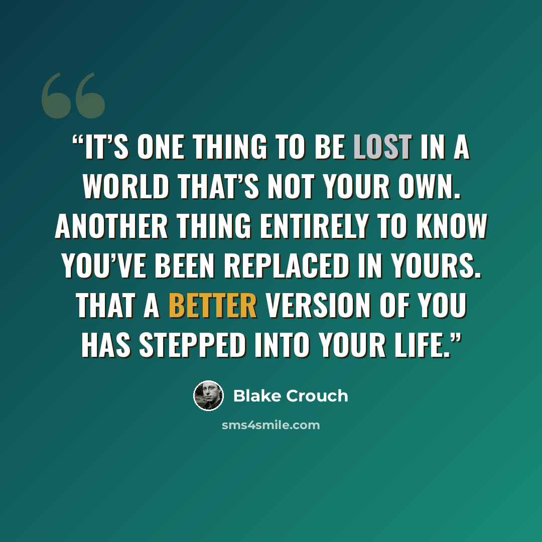 “It’s one thing to be lost in a world that’s not your own. Another thing entirely to know you’ve been replaced in yours. That a better version of you has stepped into your life.” quote by Blake Crouch