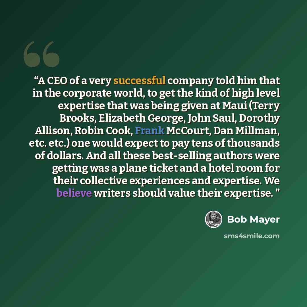 “A CEO of a very successful company told him that in the corporate world, to get the kind of high level expertise that was being given at Maui (Terry Brooks, Elizabeth George, John Saul, Dorothy Allison, Robin Cook, Frank McCourt, Dan Millman, etc. etc.) one would expect to pay tens of thousands of…” quote by Bob Mayer