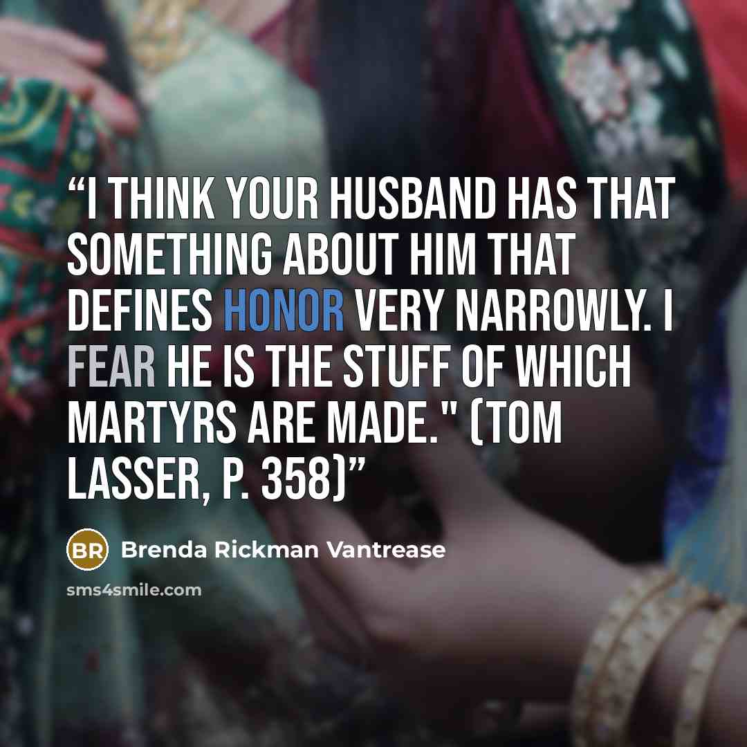 “I think your husband has that something about him that defines honor very narrowly. I fear he is the stuff of which martyrs are made." (Tom Lasser, p. 358)” quote by Brenda Rickman Vantrease