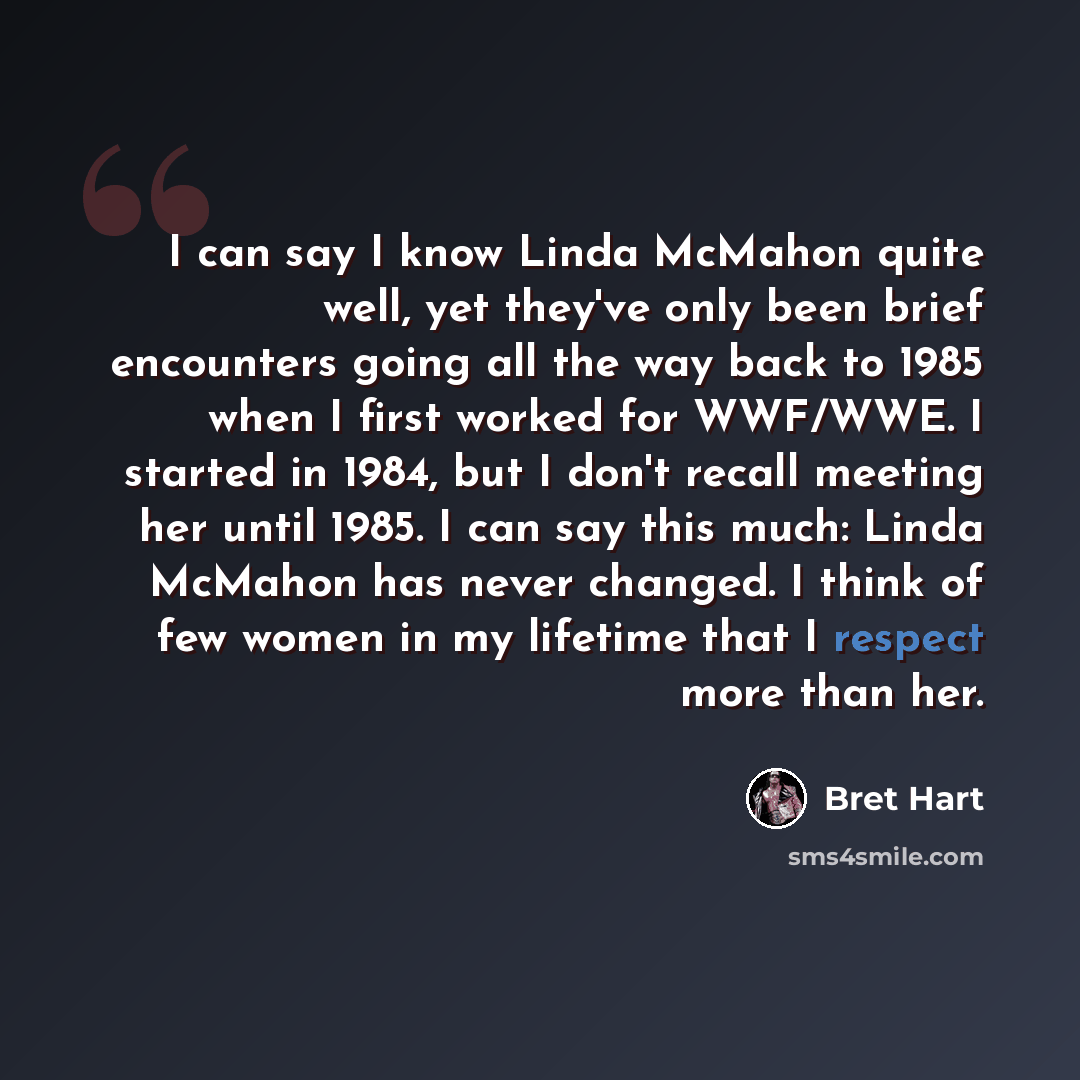 “I can say I know Linda McMahon quite well, yet they've only been brief encounters going all the way back to 1985 when I first worked for WWF/WWE. I started in 1984, but I don't recall meeting her until 1985. I can say this much: Linda McMahon has never changed. I think of few women in my lifetime…” quote by Bret Hart