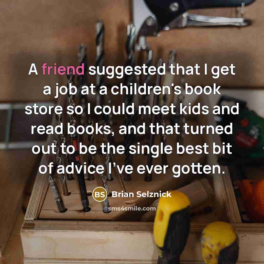 “A friend suggested that I get a job at a children's book store so I could meet kids and read books, and that turned out to be the single best bit of advice I've ever gotten.” quote by Brian Selznick