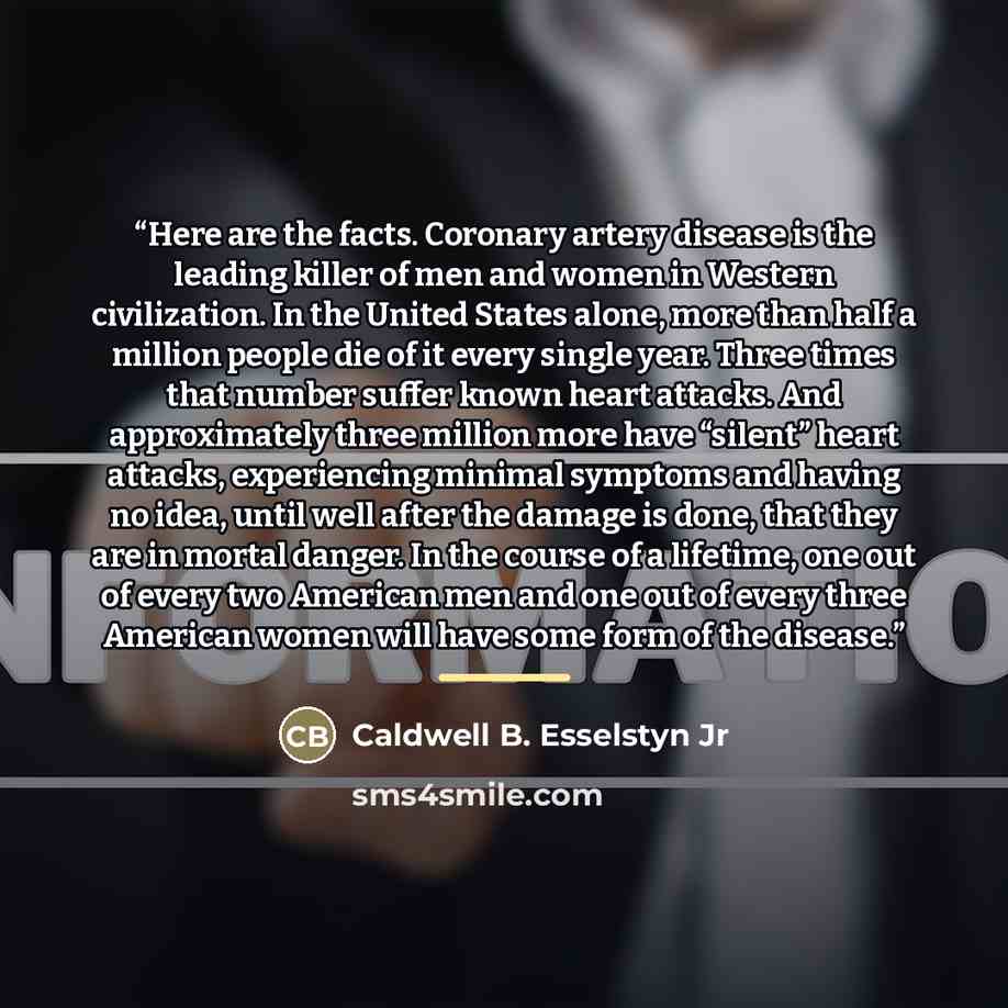 “Here are the facts. Coronary artery disease is the leading killer of men and women in Western civilization. In the United States alone, more than half a million people die of it every single year. Three times that number suffer known heart attacks. And approximately three million more have…” quote by Caldwell B. Esselstyn Jr