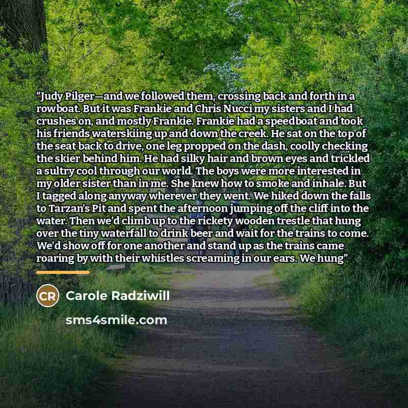 “Judy Pilger—and we followed them, crossing back and forth in a rowboat. But it was Frankie and Chris Nucci my sisters and I had crushes on, and mostly Frankie. Frankie had a speedboat and took his friends waterskiing up and down the creek. He sat on the top of the seat back to drive, one leg…” quote by Carole Radziwill