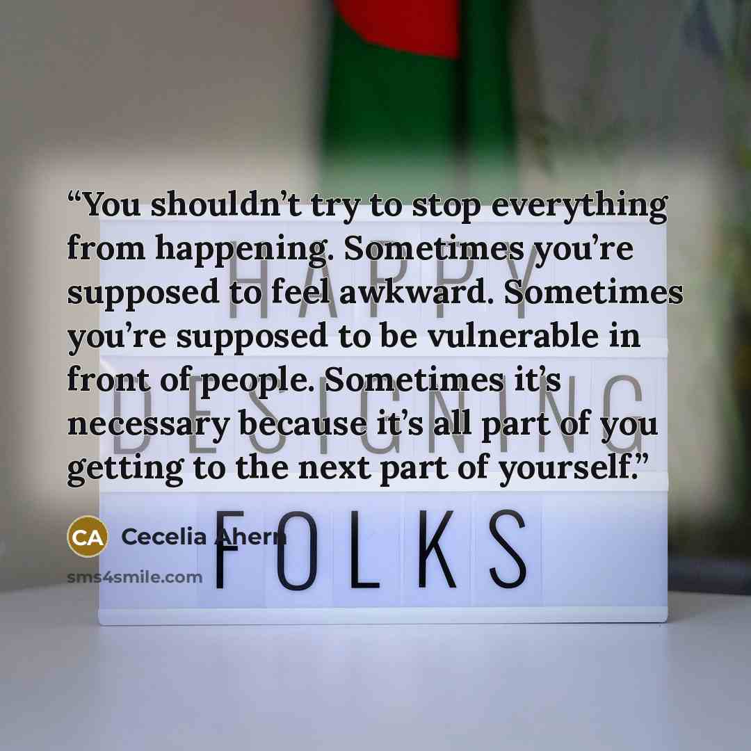 “You shouldn’t try to stop everything from happening. Sometimes you’re supposed to feel awkward. Sometimes you’re supposed to be vulnerable in front of people. Sometimes it’s necessary because it’s all part of you getting to the next part of yourself.” quote by Cecelia Ahern