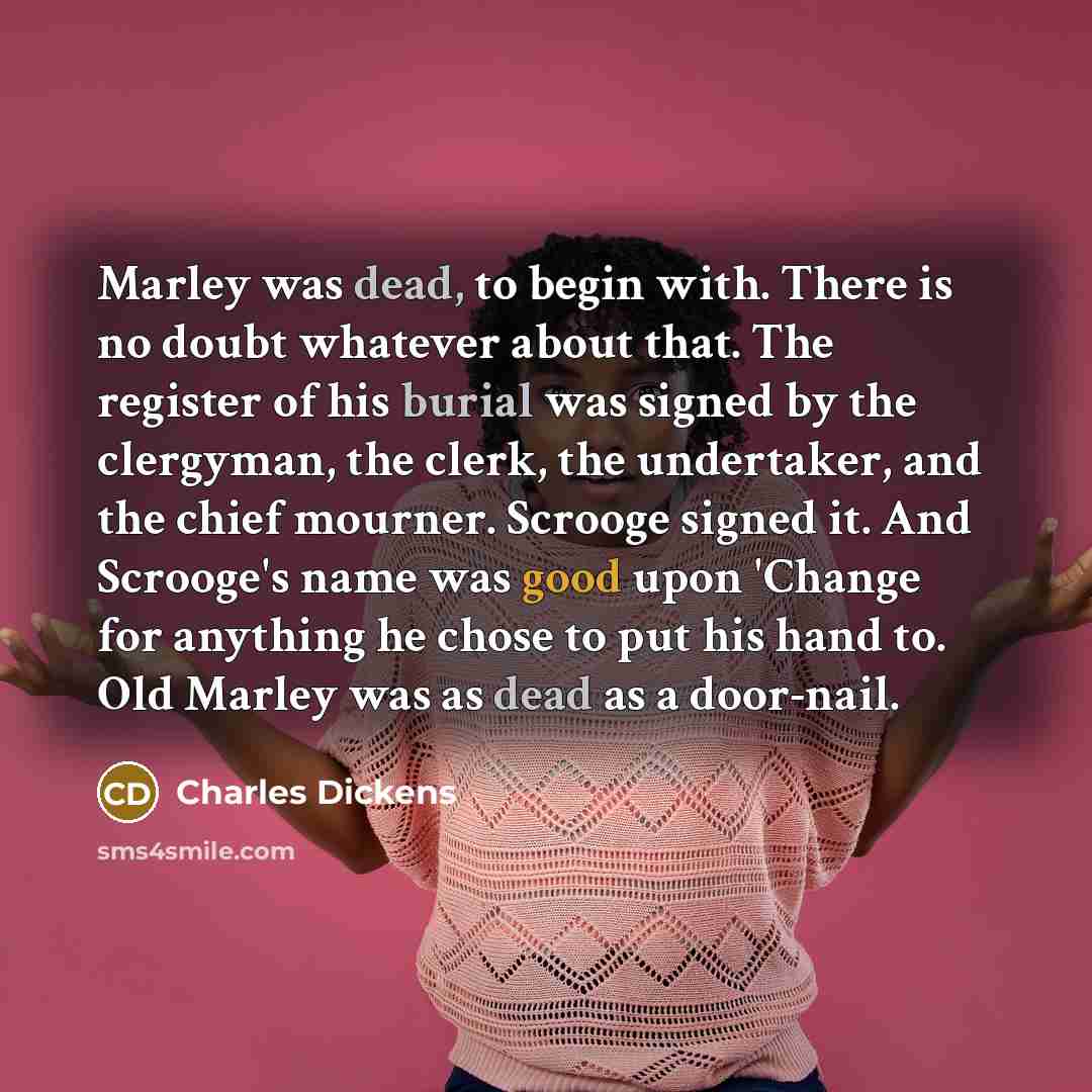 “Marley was dead, to begin with. There is no doubt whatever about that. The register of his burial was signed by the clergyman, the clerk, the undertaker, and the chief mourner. Scrooge signed it. And Scrooge's name was good upon 'Change for anything he chose to put his hand to. Old Marley was as…” quote by Charles Dickens