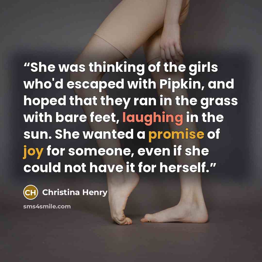 “She was thinking of the girls who'd escaped with Pipkin, and hoped that they ran in the grass with bare feet, laughing in the sun. She wanted a promise of joy for someone, even if she could not have it for herself.” quote by Christina Henry