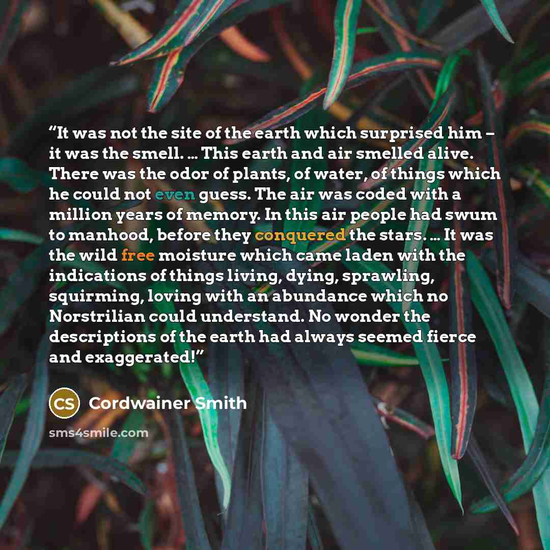 “It was not the site of the earth which surprised him – it was the smell. … This earth and air smelled alive. There was the odor of plants, of water, of things which he could not even guess. The air was coded with a million years of memory. In this air people had swum to manhood, before they…” quote by Cordwainer Smith