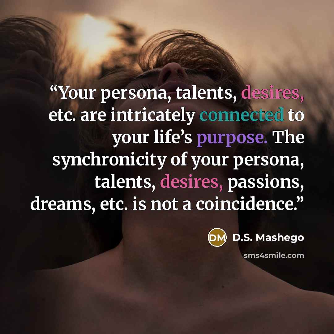 “Your persona, talents, desires, etc. are intricately connected to your life’s purpose. The synchronicity of your persona, talents, desires, passions, dreams, etc. is not a coincidence.” quote by D.S. Mashego